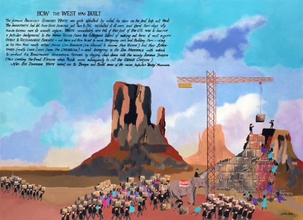 “How the West was Built II” Acrylic on panel, 36 x 48 inches, Signed & Inscribed: HOW THE WEST WAS BUILT The famous ARCHITECT STANDFORD WHITE was quite appalled by what he saw on his first trip out West. The INHABITANTS had let their GREAT HERITAGE just Run to Pot, asphalted it all over, and spent their days idly ROLLER-SKATING over its smooth surfaces. WHITE immediately saw that if this part of the U.S. was to become a popular background to the MOTION PICTURE FILMS his Colleagues talked of making out here it must acquire UNIQUE & RECOGNISABLE FEATURES ~ and there and then he set to work Designing such and Building them ~ using as his WORK FORCE mostly returned ENGLISH CIVIL SERVANTS (who planned to become FILM ‘EXTRAS’) and their APPENDAGES (mostly LARGE LADIES from the CARIBBEAN) ~ and brining in the RAW MATERIALS with which to construct his REVOLUTIONARY GEOGRAPHICAL FEATURES by digging deep down into the nearby ARIZONA DESERTS (thus creating the Great Fissure which People were subsequently to call the GRAND CANYON) ~ After this Diversion WHITE went on to Design and Build some of the more popular ‘Rocky’ MOUNTAINS. | Original Available